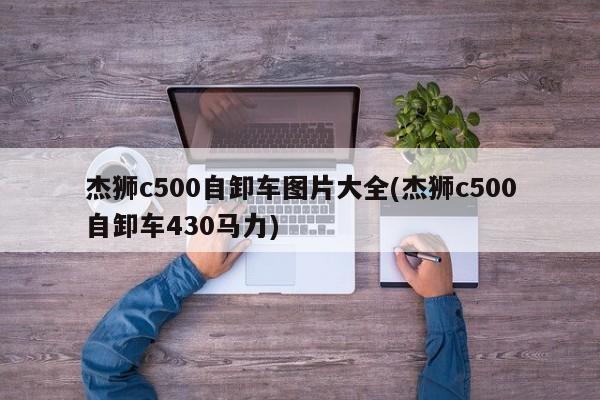 杰狮c500自卸车图片大全(杰狮c500自卸车430马力)