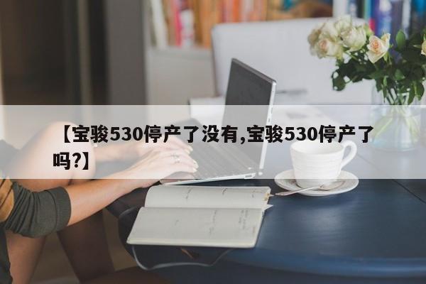 【宝骏530停产了没有,宝骏530停产了吗?】