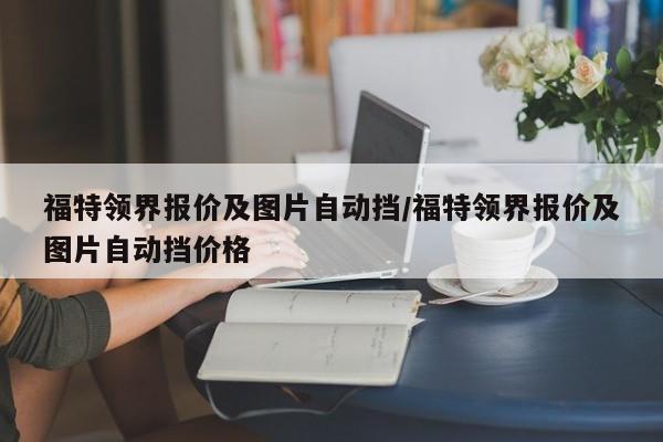 福特领界报价及图片自动挡/福特领界报价及图片自动挡价格