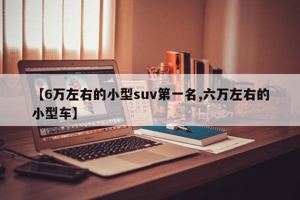 【6万左右的小型suv第一名,六万左右的小型车】