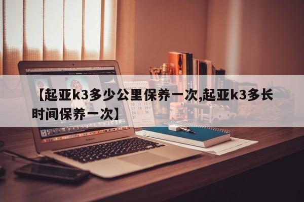 【起亚k3多少公里保养一次,起亚k3多长时间保养一次】