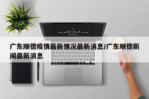 广东顺德疫情最新情况最新消息/广东顺德新闻最新消息