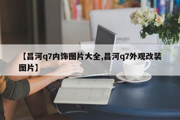 【昌河q7内饰图片大全,昌河q7外观改装图片】