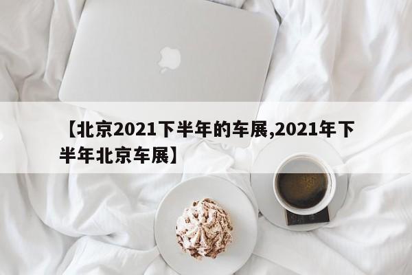 【北京2021下半年的车展,2021年下半年北京车展】