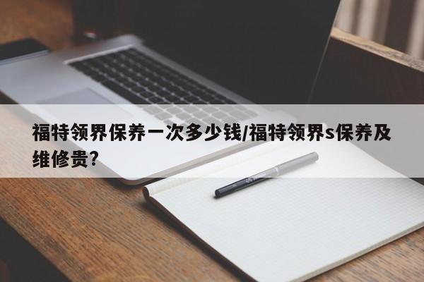福特领界保养一次多少钱/福特领界s保养及维修贵?