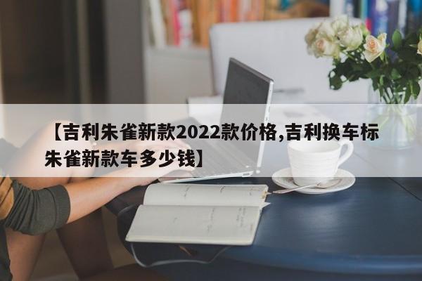 【吉利朱雀新款2022款价格,吉利换车标朱雀新款车多少钱】