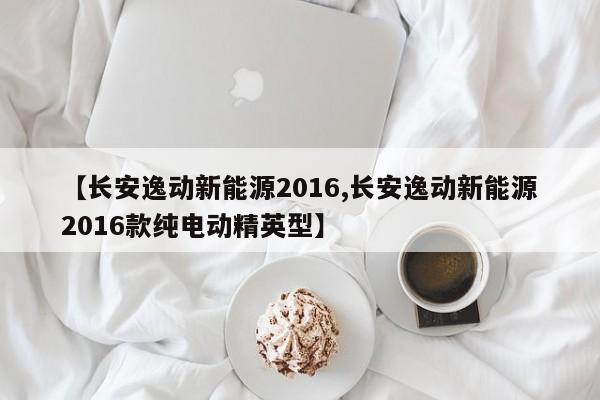 【长安逸动新能源2016,长安逸动新能源2016款纯电动精英型】