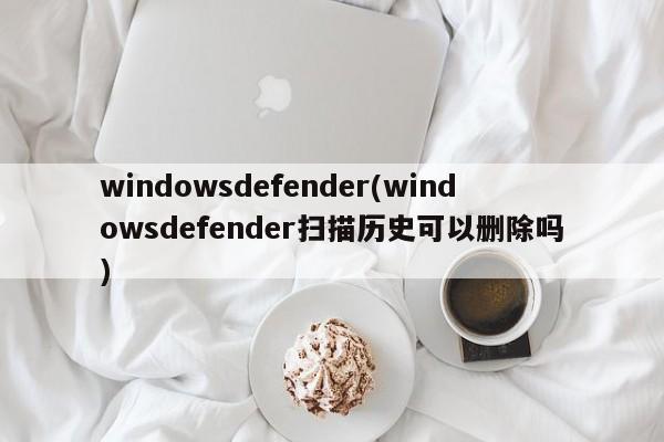 windowsdefender(windowsdefender扫描历史可以删除吗)