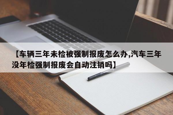 【车辆三年未检被强制报废怎么办,汽车三年没年检强制报废会自动注销吗】