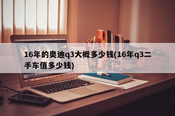 16年的奥迪q3大概多少钱(16年q3二手车值多少钱)