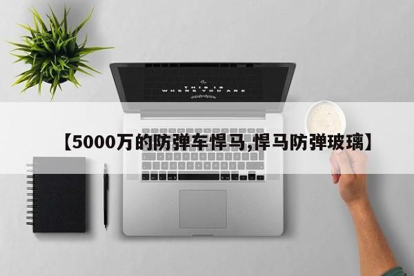 【5000万的防弹车悍马,悍马防弹玻璃】