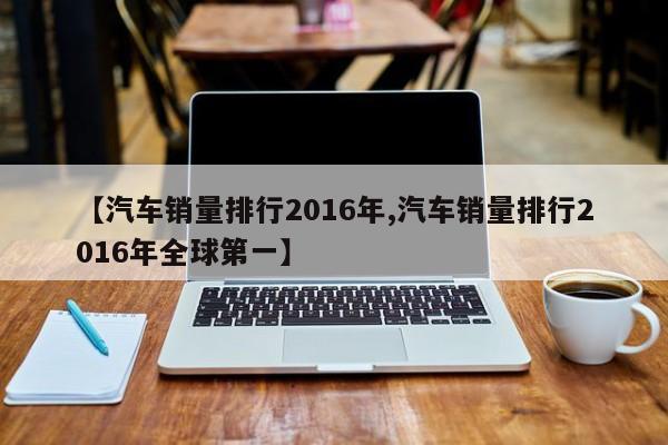 【汽车销量排行2016年,汽车销量排行2016年全球第一】